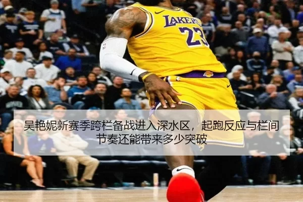 吴艳妮新赛季跨栏备战进入深水区，起跑反应与栏间节奏还能带来多少突破